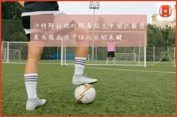 沙特阿拉伯对阵乌拉圭中场拦截密度或将成为守住比分的关键