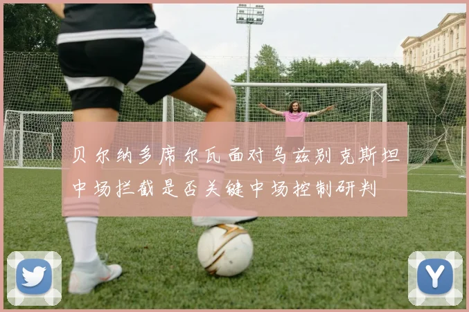 贝尔纳多席尔瓦面对乌兹别克斯坦中场拦截是否关键中场控制研判