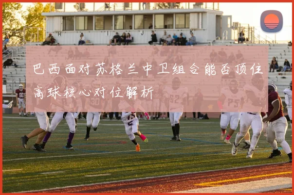 巴西面对苏格兰中卫组合能否顶住高球核心对位解析