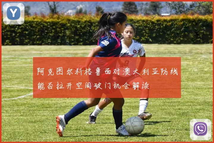 阿克图尔科格鲁面对澳大利亚防线能否拉开空间破门机会解读