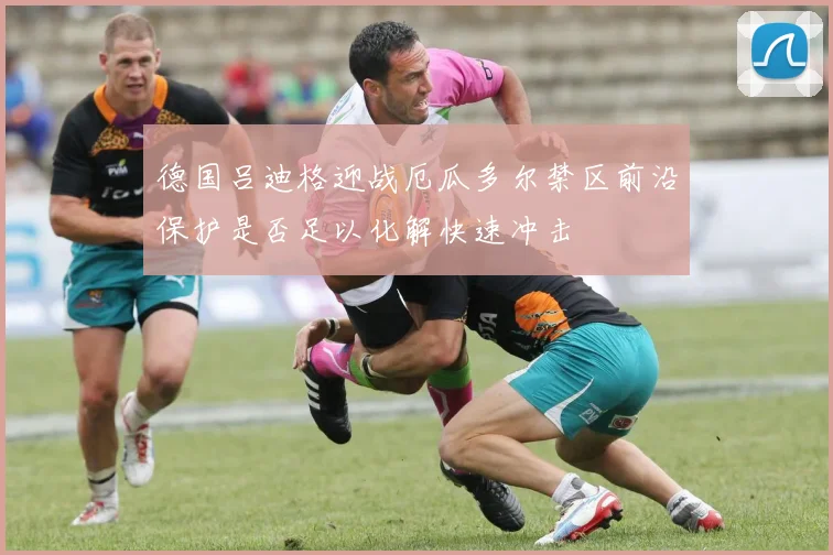 德国吕迪格迎战厄瓜多尔禁区前沿保护是否足以化解快速冲击