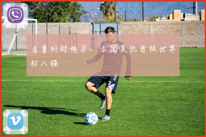 吉鲁补时绝杀，法国复仇晋级世界杯八强