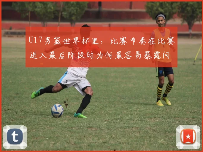 U17男篮世界杯里，比赛节奏在比赛进入最后阶段时为何最容易暴露问题
