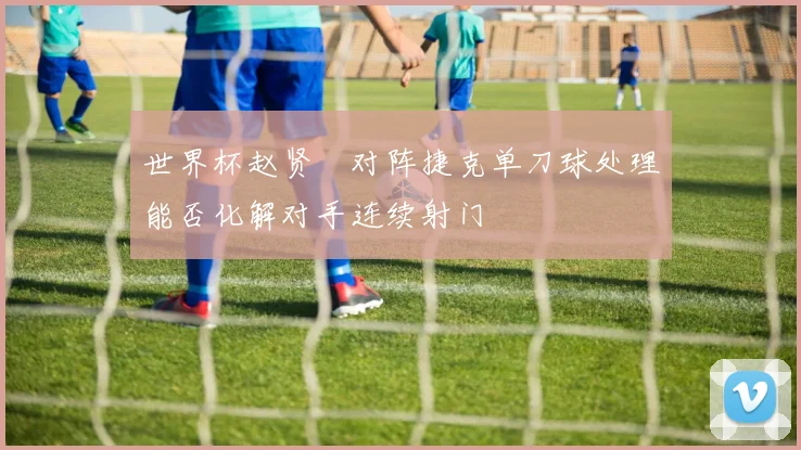 世界杯赵贤祐对阵捷克单刀球处理能否化解对手连续射门