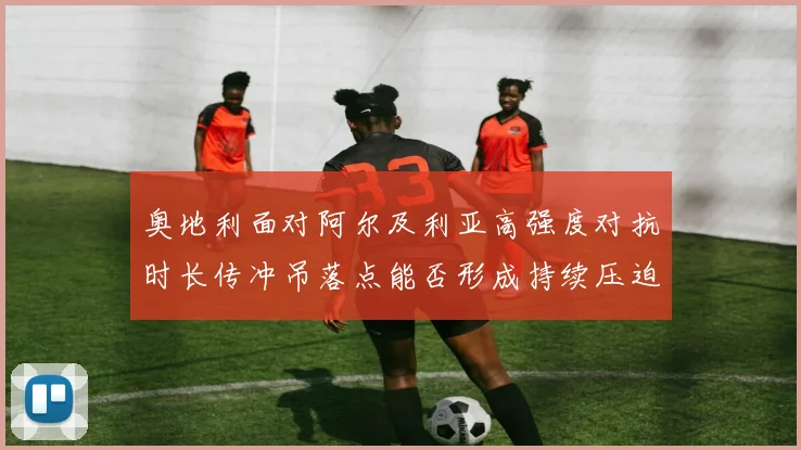 奥地利面对阿尔及利亚高强度对抗时长传冲吊落点能否形成持续压迫
