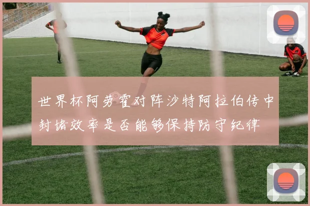 世界杯阿劳霍对阵沙特阿拉伯传中封堵效率是否能够保持防守纪律