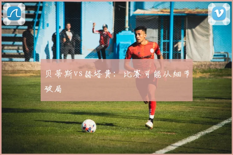 贝蒂斯vs赫塔费：比赛可能从细节破局