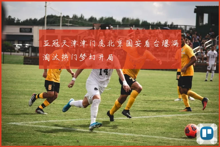 亚冠天津津门虎北京国安看台爆满淘汰热门梦幻开局