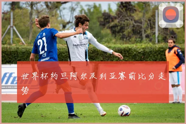 世界杯约旦阿尔及利亚赛前比分走势