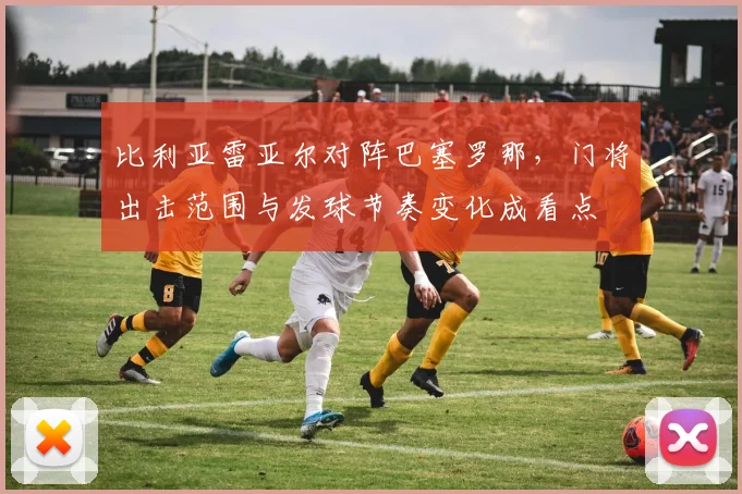 比利亚雷亚尔对阵巴塞罗那，门将出击范围与发球节奏变化成看点