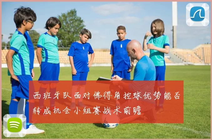 西班牙队面对佛得角控球优势能否转成机会小组赛战术前瞻